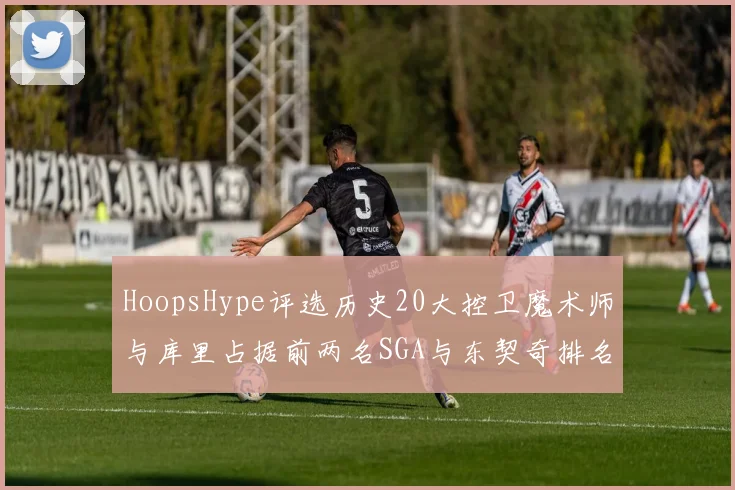 HoopsHype评选历史20大控卫魔术师与库里占据前两名SGA与东契奇排名引热议